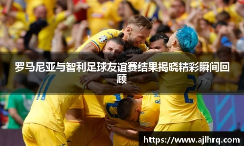 罗马尼亚与智利足球友谊赛结果揭晓精彩瞬间回顾